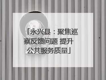 永兴县：聚焦巡察反馈问题 提升公共服务质量