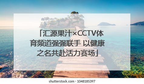 汇源果汁×CCTV体育频道强强联手 以健康之名共赴活力赛场
