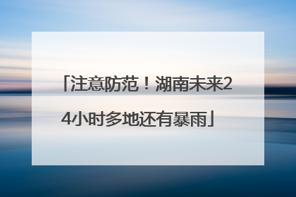 注意防范！湖南未来24小时多地还有暴雨