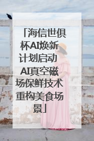 海信世俱杯AI焕新计划启动 AI真空磁场保鲜技术重构美食场景