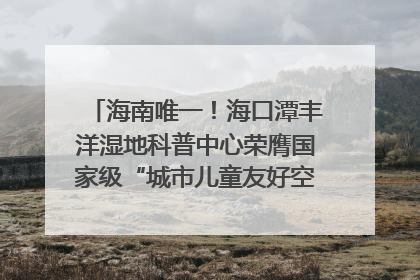 海南唯一！海口潭丰洋湿地科普中心荣膺国家级“城市儿童友好空间建设园区”称号