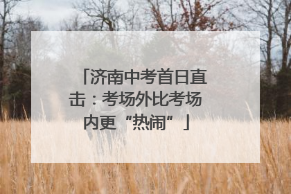济南中考首日直击：考场外比考场内更“热闹”