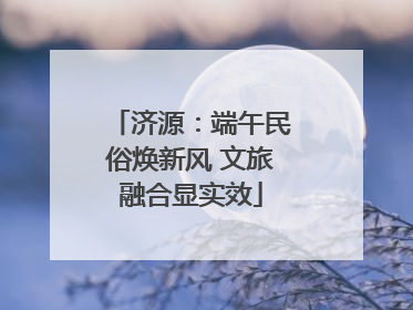 济源：端午民俗焕新风 文旅融合显实效