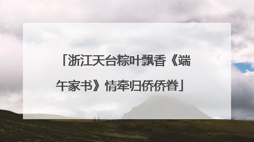浙江天台粽叶飘香《端午家书》情牵归侨侨眷