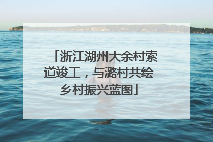 浙江湖州大余村索道竣工，与潞村共绘乡村振兴蓝图