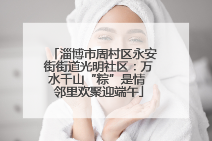 淄博市周村区永安街街道光明社区：万水千山“粽”是情 邻里欢聚迎端午