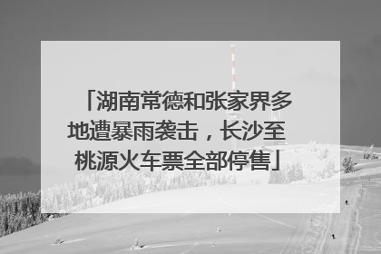 湖南常德和张家界多地遭暴雨袭击，长沙至桃源火车票全部停售