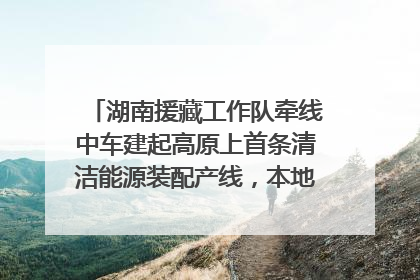 湖南援藏工作队牵线中车建起高原上首条清洁能源装配产线，本地大学生成车间检验员