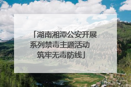 湖南湘潭公安开展系列禁毒主题活动 筑牢无毒防线