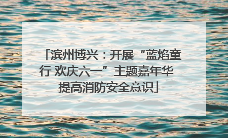 滨州博兴：开展“蓝焰童行 欢庆六一”主题嘉年华 提高消防安全意识