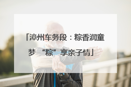 漳州车务段：粽香润童梦 “粽”享亲子情