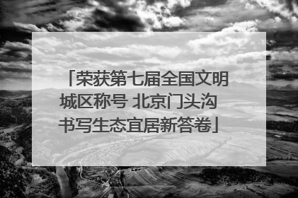 荣获第七届全国文明城区称号 北京门头沟书写生态宜居新答卷