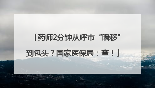 药师2分钟从呼市“瞬移”到包头？国家医保局：查！