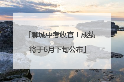 聊城中考收官！成绩将于6月下旬公布