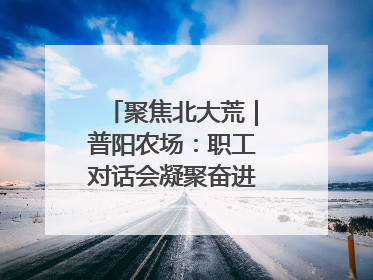 聚焦北大荒｜普阳农场：职工对话会凝聚奋进“强磁场”