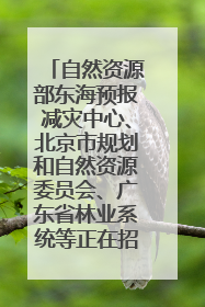 自然资源部东海预报减灾中心、北京市规划和自然资源委员会、广东省林业系统等正在招聘｜招聘信息