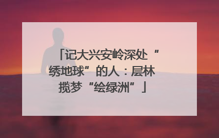 记大兴安岭深处“绣地球”的人：层林揽梦“绘绿洲”