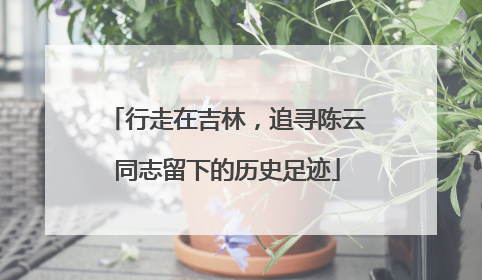 行走在吉林，追寻陈云同志留下的历史足迹