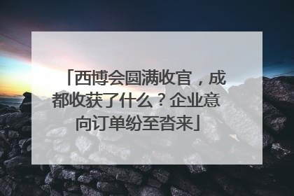 西博会圆满收官，成都收获了什么？企业意向订单纷至沓来