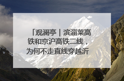 观澜亭｜滨淄莱高铁和京沪高铁二线，为何不走直线穿越沂蒙山腹地？