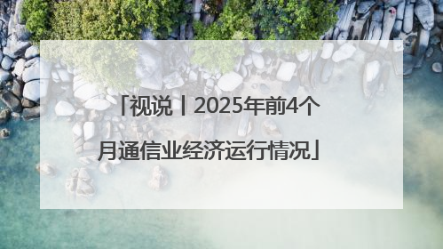 视说丨2025年前4个月通信业经济运行情况