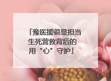 豫医援疆显担当 生死营救背后的用“心”守护