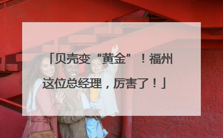 贝壳变“黄金”！福州这位总经理，厉害了！