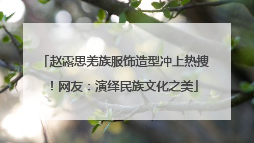 赵露思羌族服饰造型冲上热搜！网友：演绎民族文化之美