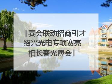 赛会联动招商引才 绍兴光电专项赛亮相长春光博会