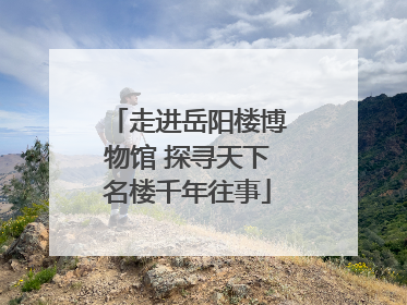 走进岳阳楼博物馆 探寻天下名楼千年往事