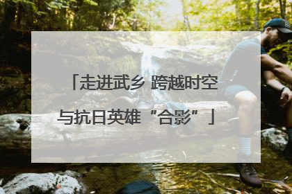 走进武乡 跨越时空与抗日英雄“合影”