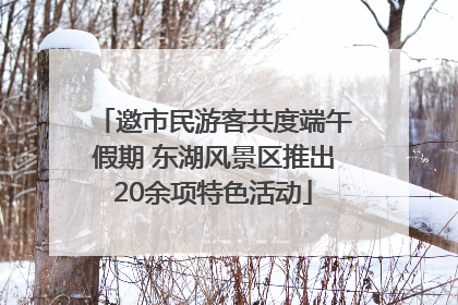 邀市民游客共度端午假期 东湖风景区推出20余项特色活动