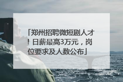 郑州招聘微短剧人才！日薪最高3万元，岗位要求及人数公布
