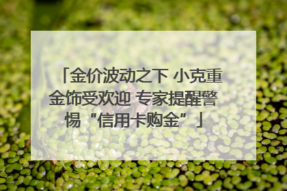 金价波动之下 小克重金饰受欢迎 专家提醒警惕“信用卡购金”