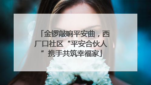 金锣敲响平安曲，西厂口社区“平安合伙人”携手共筑幸福家