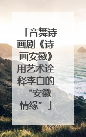 音舞诗画剧《诗画安徽》用艺术诠释李白的 “安徽情缘”