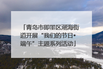 青岛市即墨区潮海街道开展“我们的节日•端午”主题系列活动
