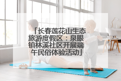 长春莲花山生态旅游度假区：泉眼镇林溪社区开展端午民俗体验活动