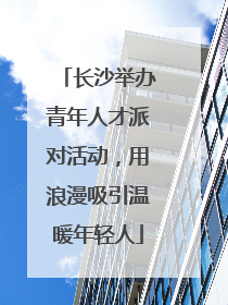 长沙举办青年人才派对活动，用浪漫吸引温暖年轻人