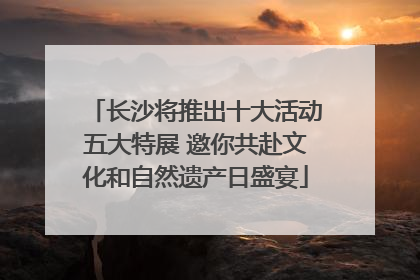 长沙将推出十大活动五大特展 邀你共赴文化和自然遗产日盛宴