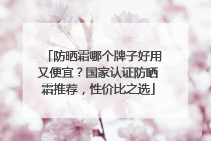 防晒霜哪个牌子好用又便宜？国家认证防晒霜推荐，性价比之选