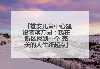 雄安儿童中心建设者蒋方园：我在新区找到一个 完美的人生新起点