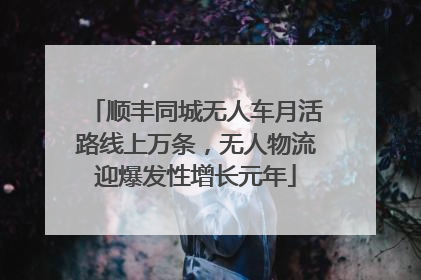 顺丰同城无人车月活路线上万条，无人物流迎爆发性增长元年