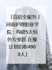 高招全服务丨河南护理职业学院：构建5大特色专业群 在豫计划招收4900人