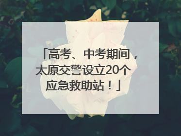 高考、中考期间，太原交警设立20个应急救助站！