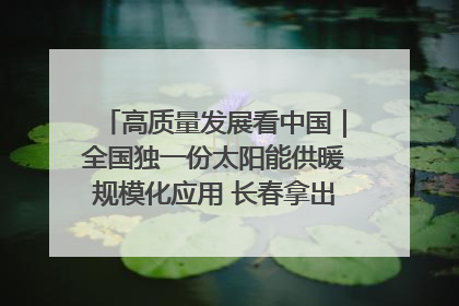 高质量发展看中国｜全国独一份太阳能供暖规模化应用 长春拿出“净月样本”