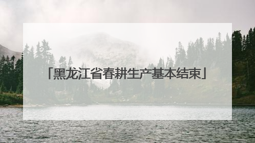 黑龙江省春耕生产基本结束