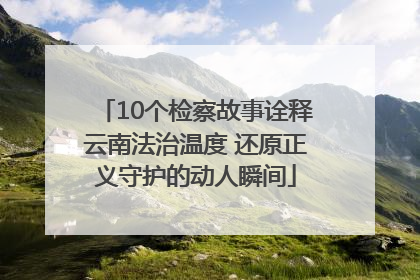 10个检察故事诠释云南法治温度 还原正义守护的动人瞬间