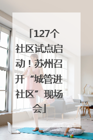 127个社区试点启动！苏州召开“城管进社区”现场会