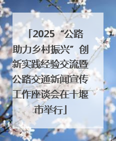 2025“公路助力乡村振兴”创新实践经验交流暨公路交通新闻宣传工作座谈会在十堰市举行